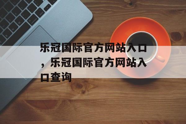 乐冠国际官方网站入口，乐冠国际官方网站入口查询