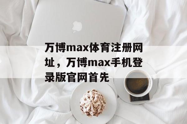 万博max体育注册网址，万博max手机登录版官网首先